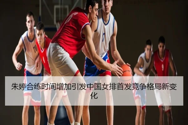 朱婷合练时间增加引发中国女排首发竞争格局新变化