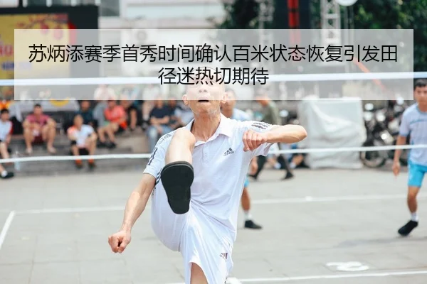 苏炳添赛季首秀时间确认百米状态恢复引发田径迷热切期待