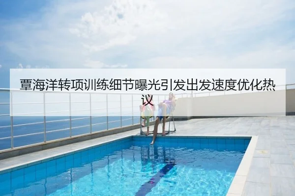覃海洋转项训练细节曝光引发出发速度优化热议