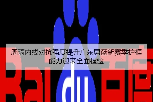 周琦内线对抗强度提升广东男篮新赛季护框能力迎来全面检验