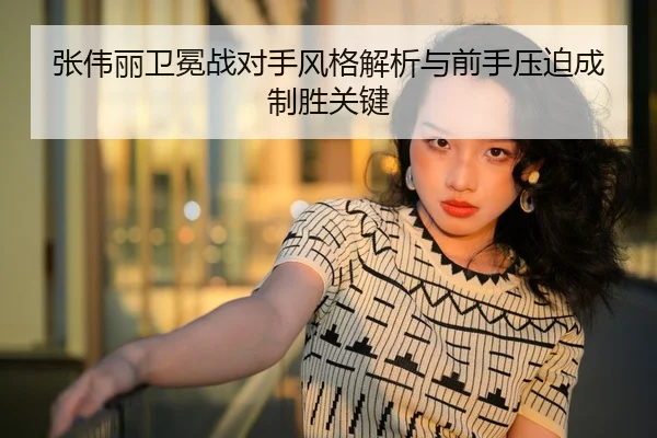 张伟丽卫冕战对手风格解析与前手压迫成制胜关键