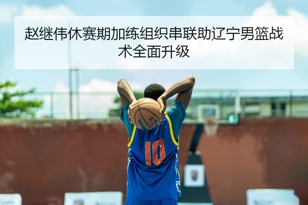 赵继伟休赛期加练组织串联助辽宁男篮战术全面升级
