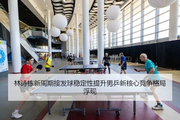 林诗栋新周期接发球稳定性提升男乒新核心竞争格局浮现